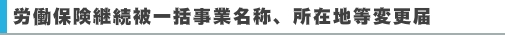 労働保険継続被一括事業名称、所在地等変更届